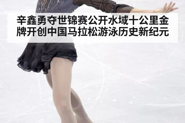 辛鑫勇夺世锦赛公开水域十公里金牌开创中国马拉松游泳历史新纪元