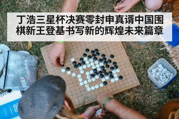 丁浩三星杯决赛零封申真谞中国围棋新王登基书写新的辉煌未来篇章