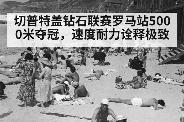 切普特盖钻石联赛罗马站5000米夺冠，速度耐力诠释极致