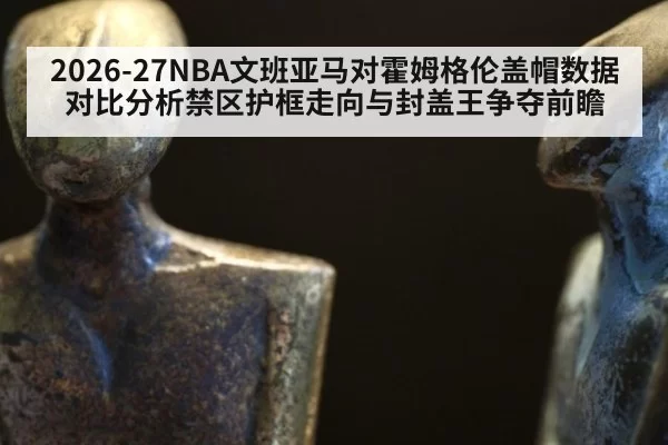 2026-27NBA文班亚马对霍姆格伦盖帽数据对比分析禁区护框走向与封盖王争夺前瞻